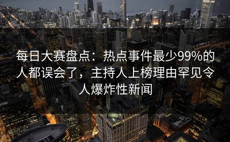 每日大赛盘点：热点事件最少99%的人都误会了，主持人上榜理由罕见令人爆炸性新闻