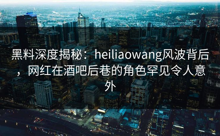 黑料深度揭秘：heiliaowang风波背后，网红在酒吧后巷的角色罕见令人意外