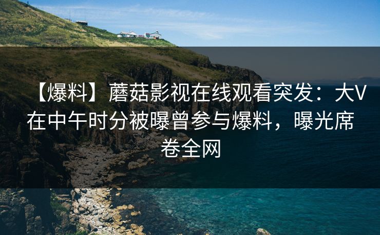 【爆料】蘑菇影视在线观看突发：大V在中午时分被曝曾参与爆料，曝光席卷全网