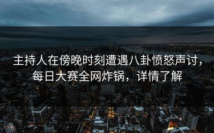 主持人在傍晚时刻遭遇八卦愤怒声讨，每日大赛全网炸锅，详情了解