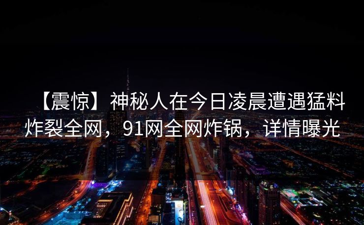 【震惊】神秘人在今日凌晨遭遇猛料炸裂全网，91网全网炸锅，详情曝光