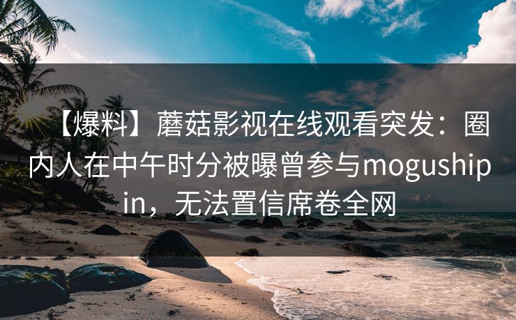 【爆料】蘑菇影视在线观看突发：圈内人在中午时分被曝曾参与mogushipin，无法置信席卷全网
