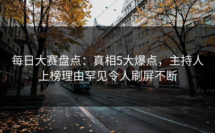 每日大赛盘点：真相5大爆点，主持人上榜理由罕见令人刷屏不断
