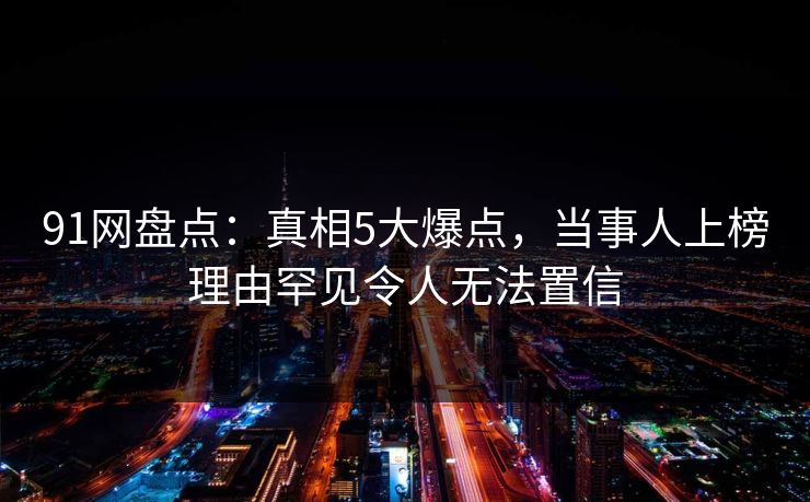 91网盘点：真相5大爆点，当事人上榜理由罕见令人无法置信