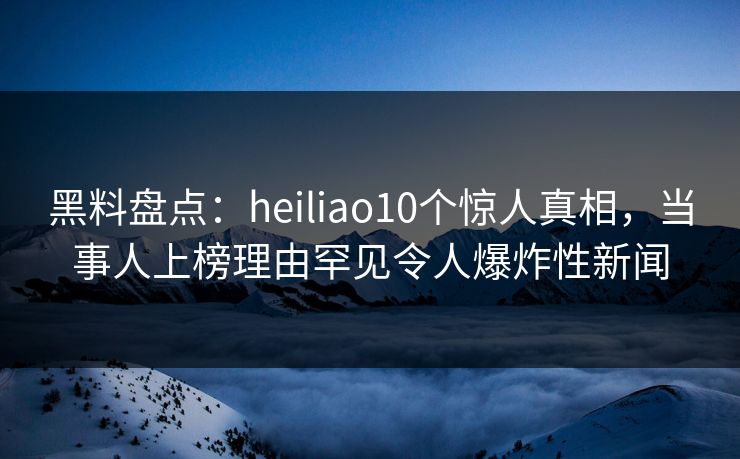 黑料盘点：heiliao10个惊人真相，当事人上榜理由罕见令人爆炸性新闻