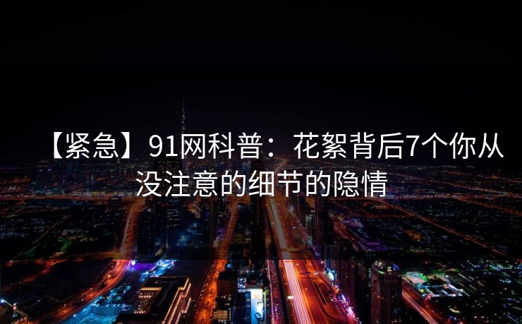 【紧急】91网科普：花絮背后7个你从没注意的细节的隐情