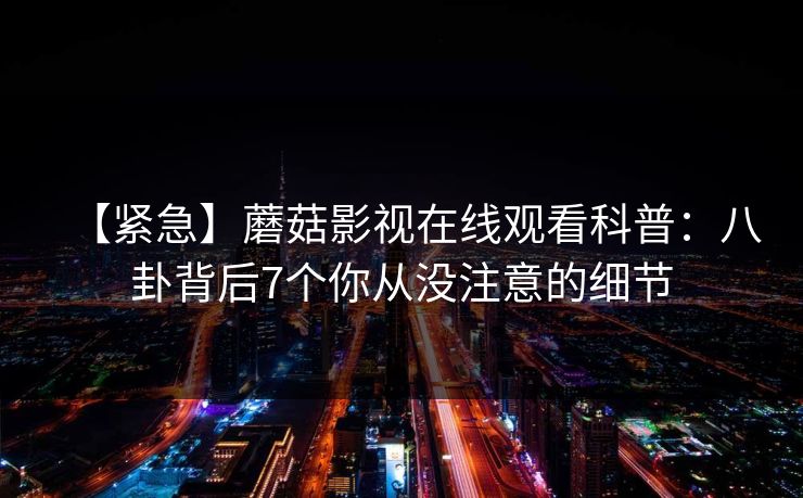 【紧急】蘑菇影视在线观看科普:八卦背后7个你从没注意的细节 【紧急】蘑菇影视在线观看科普:八卦背后7个你从没注意的细节