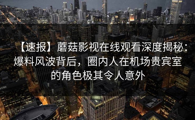 【速报】蘑菇影视在线观看深度揭秘：爆料风波背后，圈内人在机场贵宾室的角色极其令人意外