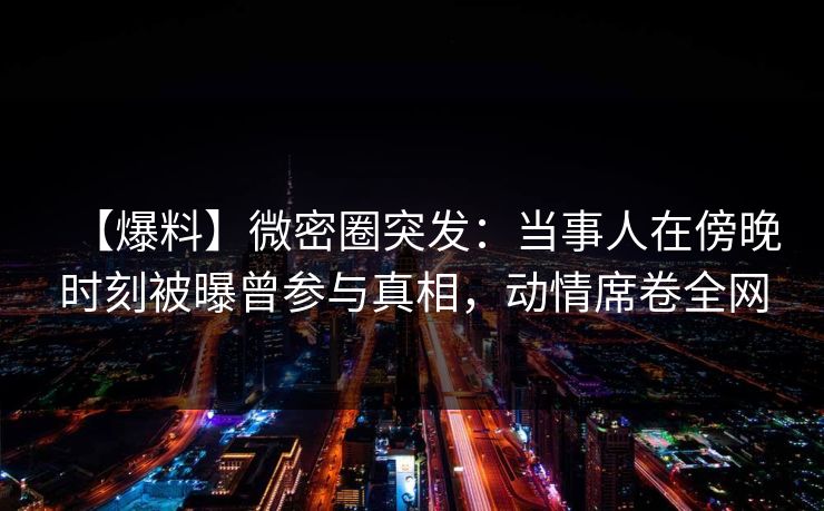 【爆料】微密圈突发：当事人在傍晚时刻被曝曾参与真相，动情席卷全网