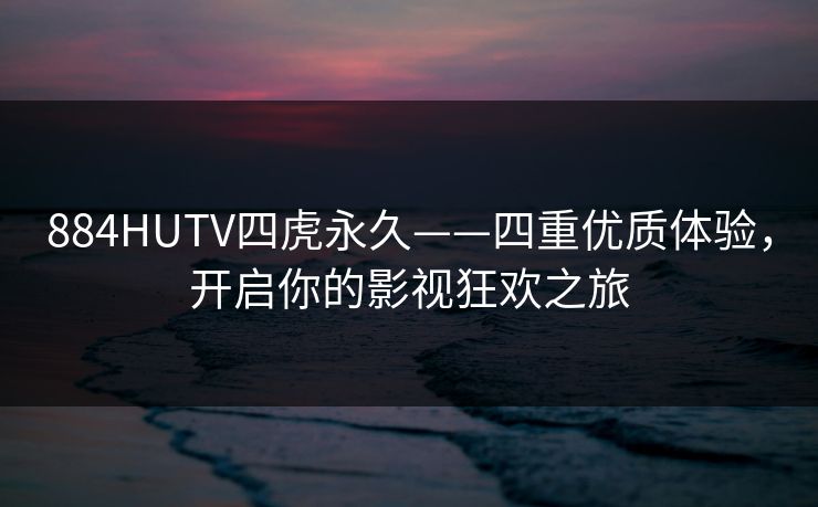 884HUTV四虎永久——四重优质体验,开启你的影视狂欢之旅 884HUTV四虎永久——四重优质体验,开启你的影视狂欢之旅