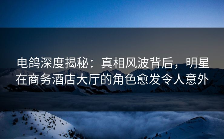 电鸽深度揭秘:真相风波背后,明星在商务酒店大厅的角色愈发令人意外 电鸽深度揭秘:真相风波背后,明星在商务酒店大厅的角色愈发令人意外