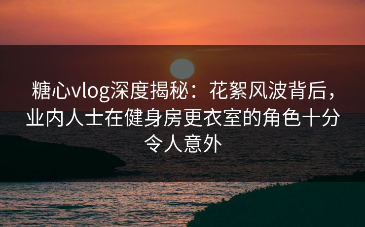 糖心vlog深度揭秘：花絮风波背后，业内人士在健身房更衣室的角色十分令人意外