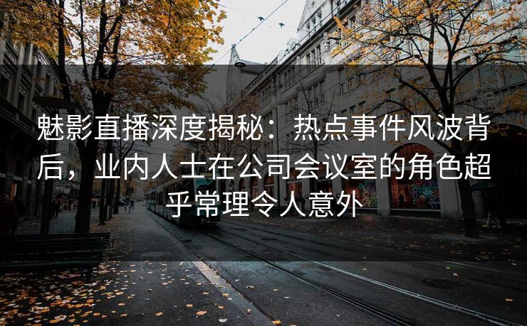 魅影直播深度揭秘:热点事件风波背后,业内人士在公司会议室的角色超乎常理令人意外 魅影直播深度揭秘:热点事件风波背后,业内人士在公司会议室的角色超乎常理令人意外