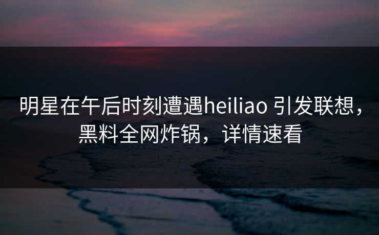 明星在午后时刻遭遇heiliao 引发联想，黑料全网炸锅，详情速看