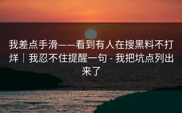 我差点手滑——看到有人在搜黑料不打烊|我忍不住提醒一句 - 我把坑点列出来了 我差点手滑——看到有人在搜黑料不打烊|我忍不住提醒一句 - 我把坑点列出来了