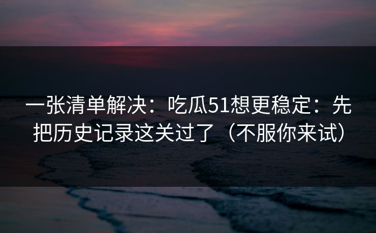 一张清单解决：吃瓜51想更稳定：先把历史记录这关过了（不服你来试）