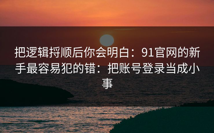 把逻辑捋顺后你会明白:91官网的新手最容易犯的错:把账号登录当成小事 把逻辑捋顺后你会明白:91官网的新手最容易犯的错:把账号登录当成小事
