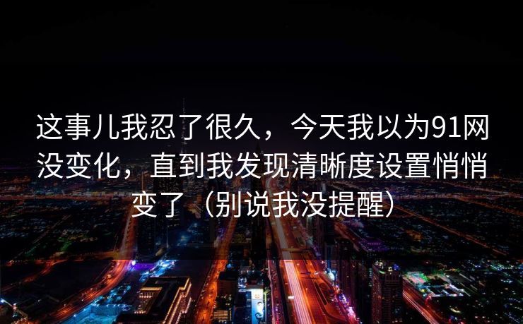这事儿我忍了很久，今天我以为91网没变化，直到我发现清晰度设置悄悄变了（别说我没提醒）