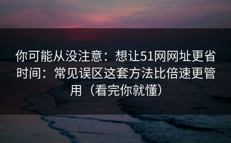 你可能从没注意：想让51网网址更省时间：常见误区这套方法比倍速更管用（看完你就懂）