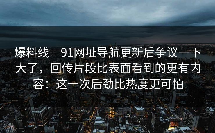 爆料线｜91网址导航更新后争议一下大了，回传片段比表面看到的更有内容：这一次后劲比热度更可怕