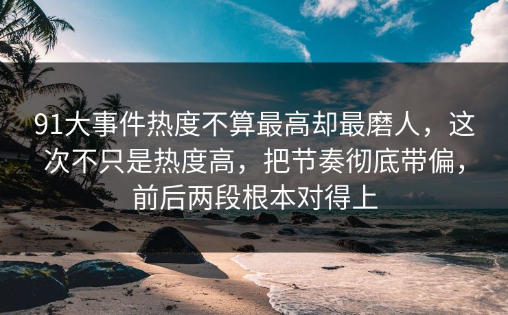 91大事件热度不算最高却最磨人，这次不只是热度高，把节奏彻底带偏，前后两段根本对得上